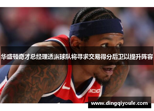 华盛顿奇才总经理透露球队将寻求交易得分后卫以提升阵容