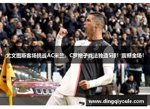 尤文图斯客场挑战AC米兰，C罗帽子戏法独造5球！震撼全场！