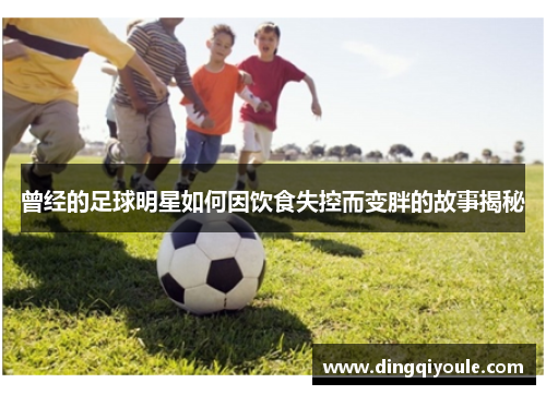 曾经的足球明星如何因饮食失控而变胖的故事揭秘