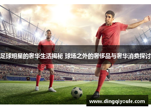 足球明星的奢华生活揭秘 球场之外的奢侈品与奢华消费探讨