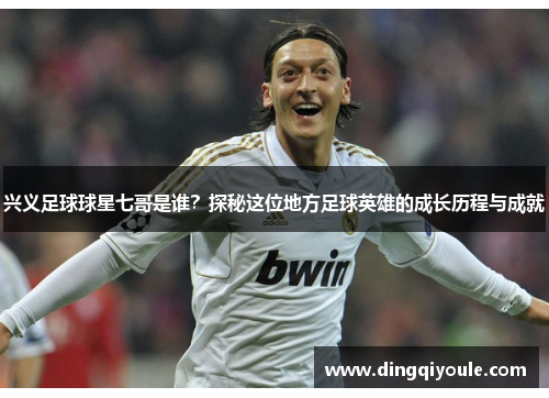 兴义足球球星七哥是谁？探秘这位地方足球英雄的成长历程与成就