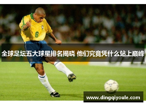 全球足坛五大球星排名揭晓 他们究竟凭什么站上巅峰