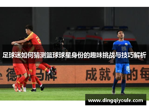 足球迷如何猜测篮球球星身份的趣味挑战与技巧解析