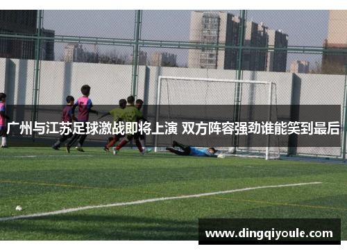广州与江苏足球激战即将上演 双方阵容强劲谁能笑到最后